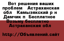 Вот решения ваших проблем - Астраханская обл., Камызякский р-н, Дамчик п. Бесплатное » Возьму бесплатно   . Астраханская обл.